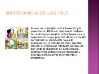 Las nuevas tecnologías de la información y la
comunicación TICS es un conjunto de medios o
herramientas tecnológicas de la informática y la
comunicación de que podemos utilizar en pro del
aprendizaje; su importancia no puede
desconocerse. La facilidad de crear, procesar,
difundir información ha roto todas las barreras
que limita la adquisición del conocimiento,
contribuyendo al desarrollo de habilidades y
destrezas comunicativas entre docentes y
estudiantes.