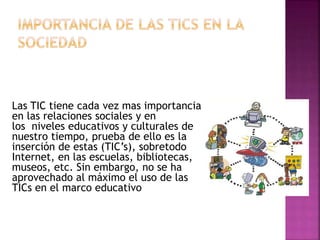 Las TIC tiene cada vez mas importancia
en las relaciones sociales y en
los niveles educativos y culturales de
nuestro tiempo, prueba de ello es la
inserción de estas (TIC’s), sobretodo
Internet, en las escuelas, bibliotecas,
museos, etc. Sin embargo, no se ha
aprovechado al máximo el uso de las
TICs en el marco educativo