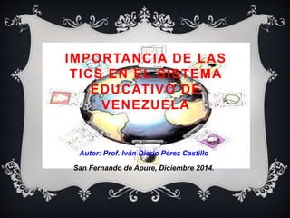 IMPORTANCIA DE LAS 
TICS EN EL SISTEMA 
EDUCATIVO DE 
VENEZUELA 
Autor: Prof. Iván Diario Pérez Castillo 
San Fernando de Apure, Diciembre 2014. 
 