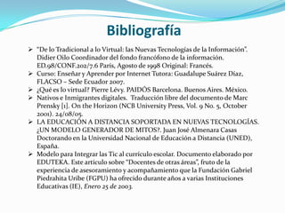 Bibliografía
 “De lo Tradicional a lo Virtual: las Nuevas Tecnologías de la Información”.
  Didier Oilo Coordinador del fondo francófono de la información.
  ED.98/CONF.202/7.6 París, Agosto de 1998 Original: Francés.
 Curso: Enseñar y Aprender por Internet Tutora: Guadalupe Suárez Díaz,
  FLACSO – Sede Ecuador 2007.
 ¿Qué es lo virtual? Pierre Lévy. PAIDÓS Barcelona. Buenos Aires. México.
 Nativos e Inmigrantes digitales. Traducción libre del documento de Marc
  Prensky [1]. On the Horizon (NCB University Press, Vol. 9 No. 5, October
  2001). 24/08/05.
 LA EDUCACIÓN A DISTANCIA SOPORTADA EN NUEVAS TECNOLOGÍAS.
  ¿UN MODELO GENERADOR DE MITOS?. Juan José Almenara Casas
  Doctorando en la Universidad Nacional de Educación a Distancia (UNED),
  España.
 Modelo para Integrar las Tic al currículo escolar. Documento elaborado por
  EDUTEKA. Este artículo sobre “Docentes de otras áreas”, fruto de la
  experiencia de asesoramiento y acompañamiento que la Fundación Gabriel
  Piedrahita Uribe (FGPU) ha ofrecido durante años a varias Instituciones
  Educativas (IE), Enero 25 de 2003.
 