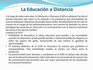 La Educación a Distancia
A lo largo de todos estos años, la Educación a Distancia (EAD en adelante) ha sido el
sistema educativo que mejor se ha ajustado a los parámetros que demandaban las
nuevas tendencias educativas apuntadas líneas arriba. Beneficiándose de los nuevos
avances en el campo de las telecomunicaciones, este sistema ha asentado un nuevo
paradigma de actuación en educación, en contraposición con el sistema tradicional
tan reacio a este tipo de cambios.
ventajas a la EAD:
• Posibilidad de diversificar la oferta educativa para atender a las necesidades
    actuales de educación, siendo posible atender a numerosa población dispersa en
    todos los lugares del globo, favoreciendo de esta manera la igualdad de
    oportunidades.
• El material didáctico de la EAD se estructura de manera que posibilita el
    autoaprendizaje. Esta metodología resulta, al menos, tan eficaz como la
    presencial.
• La interactividad entre docentes y estudiantes en la EAD es incluso más elevada
    que en la educación presencial, sobre todo ahora con incursión de las nuevas vías
    de comunicación que permiten aún una mayor participación de los estudiantes
    en el proceso formativo.
 