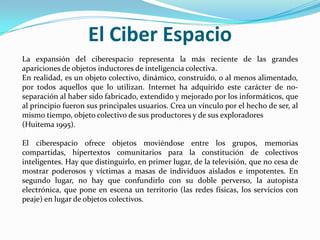El Ciber Espacio
La expansión del ciberespacio representa la más reciente de las grandes
apariciones de objetos inductores de inteligencia colectiva.
En realidad, es un objeto colectivo, dinámico, construido, o al menos alimentado,
por todos aquellos que lo utilizan. Internet ha adquirido este carácter de no-
separación al haber sido fabricado, extendido y mejorado por los informáticos, que
al principio fueron sus principales usuarios. Crea un vínculo por el hecho de ser, al
mismo tiempo, objeto colectivo de sus productores y de sus exploradores
(Huitema 1995).

El ciberespacio ofrece objetos moviéndose entre los grupos, memorias
compartidas, hipertextos comunitarios para la constitución de colectivos
inteligentes. Hay que distinguirlo, en primer lugar, de la televisión, que no cesa de
mostrar poderosos y víctimas a masas de individuos aislados e impotentes. En
segundo lugar, no hay que confundirlo con su doble perverso, la autopista
electrónica, que pone en escena un territorio (las redes físicas, los servicios con
peaje) en lugar de objetos colectivos.
 
