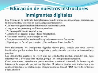 Educación de nuestros instructores
          inmigrantes digitales
Este fenómeno ha motivado la implementación de propuestas innovadoras centradas en
la interactividad, teniendo en cuenta algunas impresiones
• Los nativos digitales reciben información realmente rápida.
• Les gustan los procesos y multitareas paralelos.
• Prefieren gráficos antes que el texto.
• Defienden los accesos al azar (desde hipertextos).
• Funcionan mejor cuando trabajan en red.
• Prosperan con satisfacción inmediata y bajo recompensas frecuentes.
• Eligen jugar en “serio” que trabajar. (¿Este ambiente les es familiar?)

Pero típicamente los inmigrantes digitales tienen poco aprecio por estas nuevas
habilidades que los nativos han adquirido y perfeccionado con años de interacción y
práctica.
Los inmigrantes digitales no creen que sus estudiantes pueden aprender con éxito
mientras ven la TV o escuchan música, porque (los inmigrantes) no pueden.
Como educadores, necesitamos pensar en cómo enseñar el contenido de herencia y de
futuro en la lengua de los nativos digitales. El primero implica una traducción y un
cambio importante de metodología; el segundo indica todo el PLUS nuevo de contenido
y pensamiento.
 