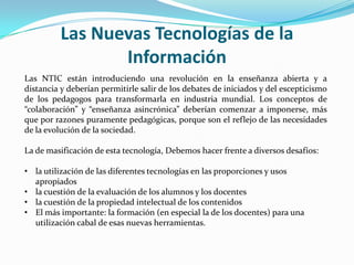 Las Nuevas Tecnologías de la
                 Información
Las NTIC están introduciendo una revolución en la enseñanza abierta y a
distancia y deberían permitirle salir de los debates de iniciados y del escepticismo
de los pedagogos para transformarla en industria mundial. Los conceptos de
“colaboración” y “enseñanza asincrónica” deberían comenzar a imponerse, más
que por razones puramente pedagógicas, porque son el reflejo de las necesidades
de la evolución de la sociedad.

La de masificación de esta tecnología, Debemos hacer frente a diversos desafíos:

• la utilización de las diferentes tecnologías en las proporciones y usos
  apropiados
• la cuestión de la evaluación de los alumnos y los docentes
• la cuestión de la propiedad intelectual de los contenidos
• El más importante: la formación (en especial la de los docentes) para una
  utilización cabal de esas nuevas herramientas.
 
