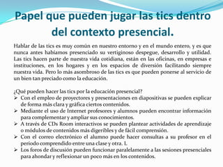 Papel que pueden jugar las tics dentro
       del contexto presencial.
Hablar de las tics es muy común en nuestro entorno y en el mundo entero, y es que
nunca antes habíamos presenciado su vertiginoso despegue, desarrollo y utilidad.
Las tics hacen parte de nuestra vida cotidiana, están en las oficinas, en empresas e
instituciones, en los hogares y en los espacios de diversión facilitando siempre
nuestra vida. Pero lo más asombroso de las tics es que pueden ponerse al servicio de
un bien tan preciado como la educación.

¿Qué pueden hacer las tics por la educación presencial?
 Con el empleo de proyectores y presentaciones en diapositivas se pueden explicar
  de forma más clara y gráfica ciertos contenidos.
 Mediante el uso de Internet profesores y alumnos pueden encontrar información
  para complementar y ampliar sus conocimientos.
 A través de CDs Room interactivos se pueden plantear actividades de aprendizaje
  o módulos de contenidos más digeribles y de fácil comprensión.
 Con el correo electrónico el alumno puede hacer consultas a su profesor en el
  periodo comprendido entre una clase y otra. L
 Los foros de discusión pueden funcionar paralelamente a las sesiones presenciales
  para ahondar y reflexionar un poco más en los contenidos.
 