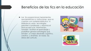 Beneficios de las tics en la educación
 Las tics proporcionan herramientas
que benefician a instituciones que no
cuentan con material didáctico ni
bibliotecas, estas tecnologías
permiten a profesores y alumnos el
fácil acceso a la información.
También facilitan el aprendizaje y
posibilitan generar estrategias que
brinden un mejor desarrollo cognitivo,
creativo y divertido en todas las
áreas del currículo.
 