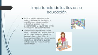 Importancia de las tics en la
educación
 las tics son importantes en la
educación porque fomentan el
cambio a un nuevo modelo
educativo que sea mas
personalizado y equilibrado en las
actividades de los estudiantes.
 También son importantes en la
educación porque permite realizar
actividades, trabajos, ejercicios,
buscar información, difundir
información, utilizando herramientas
didácticas para lograr que los
estudiantes ejecuten mejores
aprendizajes.
 