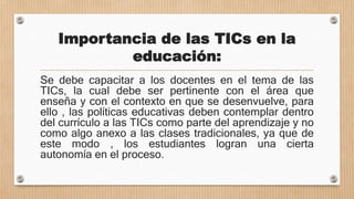 Importancia de las TICs en la
educación:
Se debe capacitar a los docentes en el tema de las
TICs, la cual debe ser pertinente con el área que
enseña y con el contexto en que se desenvuelve, para
ello , las políticas educativas deben contemplar dentro
del currículo a las TICs como parte del aprendizaje y no
como algo anexo a las clases tradicionales, ya que de
este modo , los estudiantes logran una cierta
autonomía en el proceso.
 
