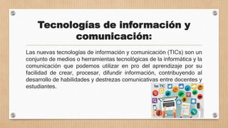 Tecnologías de información y
comunicación:
Las nuevas tecnologías de información y comunicación (TICs) son un
conjunto de medios o herramientas tecnológicas de la informática y la
comunicación que podemos utilizar en pro del aprendizaje por su
facilidad de crear, procesar, difundir información, contribuyendo al
desarrollo de habilidades y destrezas comunicativas entre docentes y
estudiantes.
 