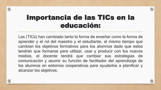 Importancia de las TICs en la
educación:
Las (TICs) han cambiado tanto la forma de enseñar como la forma de
aprender y el rol del maestro y el estudiante, al mismo tiempo que
cambian los objetivos formativos para los alumnos dado que estos
tendrán que formarse para utilizar, usar y producir con los nuevos
medios, el docente tendrá que cambiar sus estrategias de
comunicación y asumir su función de facilitador del aprendizaje de
los alumnos en entornos cooperativos para ayudarlos a planificar y
alcanzar los objetivos.
 