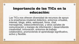 Importancia de las TICs en la
educación:
Las TICs nos ofrecen diversidad de recursos de apoyo
a la enseñanza (material didáctico, entornos virtuales,
internet, blogs, wikis, webquest, foros, chat,
mensajerías, videoconferencias, y otros canales de
comunicación y manejo de información ) desarrollando
creatividad, innovación, entornos de trabajo
colaborativo, promoviendo el aprendizaje significativo,
activo y flexible.
 