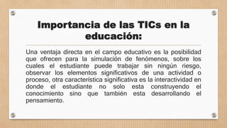 Importancia de las TICs en la
educación:
Una ventaja directa en el campo educativo es la posibilidad
que ofrecen para la simulación de fenómenos, sobre los
cuales el estudiante puede trabajar sin ningún riesgo,
observar los elementos significativos de una actividad o
proceso, otra característica significativa es la interactividad en
donde el estudiante no solo esta construyendo el
conocimiento sino que también esta desarrollando el
pensamiento.
 