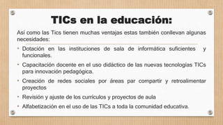 TICs en la educación:
Así como las Tics tienen muchas ventajas estas también conllevan algunas
necesidades:
• Dotación en las instituciones de sala de informática suficientes y
funcionales.
• Capacitación docente en el uso didáctico de las nuevas tecnologías TICs
para innovación pedagógica.
• Creación de redes sociales por áreas par compartir y retroalimentar
proyectos
• Revisión y ajuste de los currículos y proyectos de aula
• Alfabetización en el uso de las TICs a toda la comunidad educativa.
 