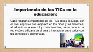 Importancia de las TICs en la
educación:
Cabe resaltar la importancia de las TICs en las escuelas, por
el nivel cognitivo que mejorará en los niños y los docentes,
al adquirir un nuevo rol y conocimientos, como conocer la
red y cómo utilizarla en el aula e interactuar entre todos con
los beneficios y desventajas.
 