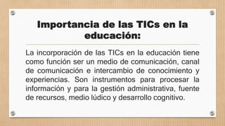 Importancia de las TICs en la
educación:
La incorporación de las TICs en la educación tiene
como función ser un medio de comunicación, canal
de comunicación e intercambio de conocimiento y
experiencias. Son instrumentos para procesar la
información y para la gestión administrativa, fuente
de recursos, medio lúdico y desarrollo cognitivo.
 