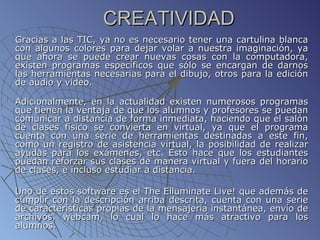 CREATIVIDAD  Gracias a las TIC, ya no es necesario tener una cartulina blanca con algunos colores para dejar volar a nuestra imaginación, ya que ahora se puede crear nuevas cosas con la computadora, existen programas específicos que sólo se encargan de darnos las herramientas necesarias para el dibujo, otros para la edición de audio y video. Adicionalmente, en la actualidad existen numerosos programas que tienen la ventaja de que los alumnos y profesores se puedan comunicar a distancia de forma inmediata, haciendo que el salón de clases físico se convierta en virtual, ya que el programa cuenta con una serie de herramientas destinadas a este fin, como un registro de asistencia virtual, la posibilidad de realizar ayudas para los exámenes, etc. Esto hace que los estudiantes puedan reforzar sus clases de manera virtual y fuera del horario de clases, e incluso estudiar a distancia. Uno de estos software es el The Elluminate Live! que además de cumplir con la descripción arriba descrita, cuenta con una serie de características propias de la mensajería instantánea, envío de archivos, webcam, lo cual lo hace más atractivo para los alumnos.  