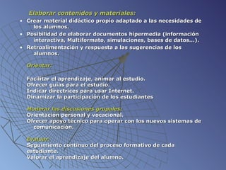   Elaborar contenidos y materiales: Crear material didáctico propio adaptado a las necesidades de    los alumnos. Posibilidad de elaborar documentos hipermedia (información    interactiva,   Multiformato, simulaciones, bases de datos...). Retroalimentación y respuesta a las sugerencias de los      alumnos.   Orientar: Facilitar el aprendizaje, animar al estudio. Ofrecer guías para el estudio. Indicar directrices para usar Internet. Dinamizar la participación de los estudiantes    Moderar las discusiones grupales :   Orientación personal y vocacional. Ofrecer apoyo técnico para operar con los nuevos sistemas de    comunicación.   Evaluar: Seguimiento continuo del proceso formativo de cada    estudiante. Valorar el aprendizaje del alumno.  