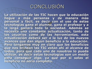 CONCLUSIÓN La utilización de las TIC hacen que la educación llegue a más personas y de manera más personal y fácil, es decir con el uso de estas tecnologías gana el alumno, gana el profesor y a la larga ganará toda la sociedad. Además se necesita una constante actualización, tanto de los usuarios como de las herramientas, esta actualización deberá ser a la luz de los nuevos avances que dan algún beneficio a la educación. Pero tengamos muy en claro que los beneficios que nos brindan las TIC están ahí al alcance de todos, para que cada uno de nosotros lo pueda utilizar, es decir estas tecnologías son un medio para conseguir algo, ya que por si solas el beneficio no sería completo. 