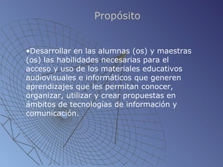 Propósito Desarrollar en las alumnas (os) y maestras (os) las habilidades necesarias para el acceso y uso de los materiales educativos audiovisuales e informáticos que generen aprendizajes que les permitan conocer, organizar, utilizar y crear propuestas en ámbitos de tecnologías de información y comunicación. 