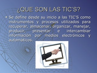 ¿QUE SON LAS TIC’S? Se define desde su inicio a las TIC’S como instrumentos y procesos utilizados para recuperar, almacenar, organizar, manejar, producir, presentar e intercambiar información por medios electrónicos y automáticos.  