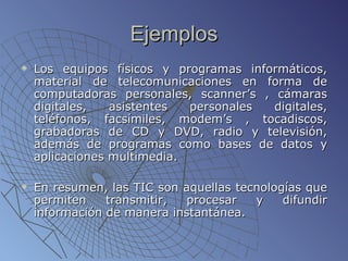 Ejemplos Los equipos físicos y programas informáticos, material de telecomunicaciones en forma de computadoras personales, scanner’s , cámaras digitales, asistentes personales digitales, teléfonos, facsímiles, modem’s , tocadiscos, grabadoras de CD y DVD, radio y televisión, además de programas como bases de datos y aplicaciones multimedia.  En resumen, las TIC son aquellas tecnologías que permiten transmitir, procesar y difundir información de manera instantánea.  