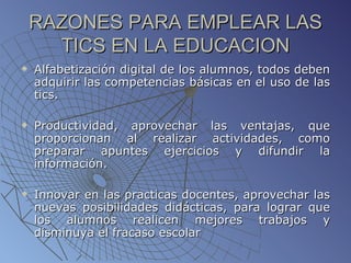 RAZONES PARA EMPLEAR LAS TICS EN LA EDUCACION Alfabetización digital de los alumnos, todos deben adquirir las competencias básicas en el uso de las tics. Productividad, aprovechar las ventajas, que proporcionan al realizar actividades, como preparar apuntes ejercicios y difundir la información. Innovar en las practicas docentes, aprovechar las nuevas posibilidades didácticas, para lograr que los alumnos realicen mejores trabajos y disminuya el fracaso escolar 