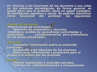 E n relación a las funciones de los docentes o sus roles en los entornos tecnológicos, de forma general, se puede decir que el profesor, tiene un papel mediador, de facilitación cognitiva y social. Se podrían identificar como funciones del profesor las siguientes:   Diseño del currículo :   - Planificación  de actividades. -        Selección de contenidos y recursos. - Establecer  niveles de aprendizaje (actividades y contenidos  complementarios  para profundizar en los temas estudiados).      Informar: -  Transmitir información sobre el contenido curricular.              -  Responder a los intereses de los alumnos. -       Seleccionar información y prepararla para el acceso a la misma por los alumnos.   Formar:  -   Motivar habilidades y actitudes sociales. -       Interacción, retroalimentación y comunicación. 