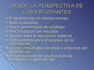 DESDE LA PERSPECTIVA DE LOS ESTUDIANTES El aprendizaje en menos tiempo Auto evaluación Mayor proximidad del profesor Flexibilidad en los estudios Ayudas para la educación especial Instrumentos para el proceso de la información Acceso a múltiples recursos y entornos del aprendizaje Personalización de los procesos de enseñanza y aprendizaje 
