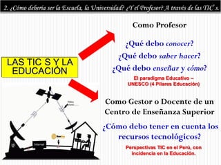Como Profesor

                      ¿Qué debo conocer?
                    ¿Qué debo saber hacer?
LAS TIC S Y LA
 EDUCACIÓN         ¿Qué debo enseñar y cómo?
                         El paradigma Educativo –
                       UNESCO (4 Pilares Educación)


                 Como Gestor o Docente de un
                 Centro de Enseñanza Superior
                 ¿Cómo debo tener en cuenta los
                    recursos tecnológicos?
                      Perspectivas TIC en el Perú, con
                        incidencia en la Educación.
 