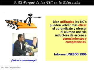 Bien utilizadas las TIC´s
                                      pueden volver más eficaz
                                       el aprendizaje y ofrecer
                                             al alumno una vía
                                         seductora de acceso a
                                               conocimientos y
                                                  competencias.


                                         Informe UNESCO 1996
           ¿Qué es lo que converge?


Lic. Nino Delgado Viera
 