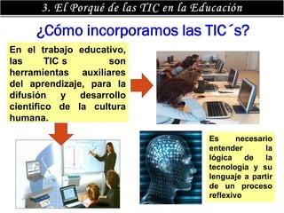 ¿Cómo incorporamos las TIC´s?
En el trabajo educativo,
las      TIC s       son
herramientas auxiliares
del aprendizaje, para la
difusión     y desarrollo
científico de la cultura
humana.

                            Es      necesario
                            entender       la
                            lógica    de   la
                            tecnología y su
                            lenguaje a partir
                            de un proceso
                            reflexivo
 