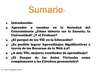 1.    Introducción
    2.    Aprender y enseñar en la Sociedad del
          Conocimiento ¿Cómo debería ser la Escuela, la
          Universidad? ¿Y el Profesor?
    3.    ¿El porqué de las TIC en la Educación?
    4.    ¿Es posible lograr Aprendizajes Significativos a
          través de los Recursos de la Web 2.0?
    5.    ¿A más TIC, mejores resultados de aprendizaje?
    6.    ¿El Porque de las Aulas Virtuales como
          complemento a las Cátedras presenciales?

Lic. Nino Delgado Viera
 