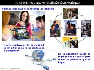 Visión de largo plazo, no es el tiempo , es la filosofía




  “Hacer cambios en la Universidad,
  es tan difícil como hacer cambios en
  el cementerio”
                                                           En la educación nunca se
                                                           logra lo que se quiere, pero
                                                           nunca se pierde lo que se
                                                           logra.

Lic. Nino Delgado Viera
 