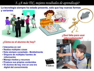 La tecnología siempre ha estado presente, solo que hay nuevas formas
y variantes




                                                    ¿Qué falta para usar
                                                     adecuadamente?
 ¿Cómo es el alumno de hoy?

Interactúa en red
Realiza múltiples cosas
Esta siempre conectado - Muldialmente
Dispone de múltiples fuentes de
 información
Maneja medios y recursos
Produce sus propios contenidos
El alumno de hoy vive en una era
 digital del conocimiento
 