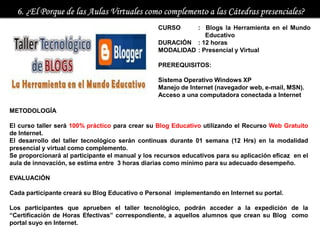 CURSO     : Blogs la Herramienta en el Mundo
                                                              Educativo
                                                 DURACIÓN : 12 horas
                                                 MODALIDAD : Presencial y Virtual

                                                 PREREQUISITOS:

                                                 Sistema Operativo Windows XP
                                                 Manejo de Internet (navegador web, e-mail, MSN).
                                                 Acceso a una computadora conectada a Internet

METODOLOGÍA

El curso taller será 100% práctico para crear su Blog Educativo utilizando el Recurso Web Gratuito
de Internet.
El desarrollo del taller tecnológico serán continuas durante 01 semana (12 Hrs) en la modalidad
presencial y virtual como complemento.
Se proporcionará al participante el manual y los recursos educativos para su aplicación eficaz en el
aula de innovación, se estima entre 3 horas diarias como mínimo para su adecuado desempeño.

EVALUACIÓN

Cada participante creará su Blog Educativo o Personal implementando en Internet su portal.

Los participantes que aprueben el taller tecnológico, podrán acceder a la expedición de la
“Certificación de Horas Efectivas” correspondiente, a aquellos alumnos que crean su Blog como
portal suyo en Internet.
 