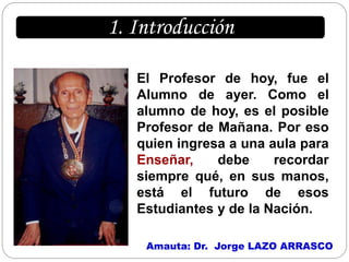 1. Introducción

   El Profesor de hoy, fue el
   Alumno de ayer. Como el
   alumno de hoy, es el posible
   Profesor de Mañana. Por eso
   quien ingresa a una aula para
   Enseñar,    debe     recordar
   siempre qué, en sus manos,
   está el futuro de esos
   Estudiantes y de la Nación.

    Amauta: Dr. Jorge LAZO ARRASCO
 