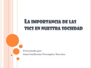 LA IMPORTANCIA DE LAS
TICS EN NUESTRA SOCIEDAD
Presentado por:
Juan Guillermo Perengüez Narváez
 