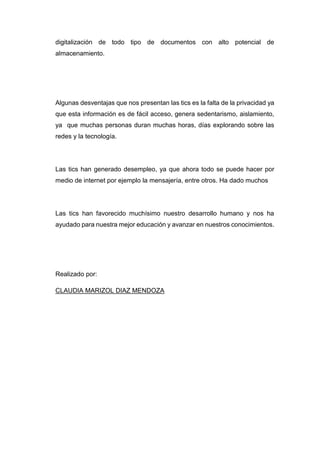 digitalización de todo tipo de documentos con alto potencial de
almacenamiento.
Algunas desventajas que nos presentan las tics es la falta de la privacidad ya
que esta información es de fácil acceso, genera sedentarismo, aislamiento,
ya que muchas personas duran muchas horas, días explorando sobre las
redes y la tecnología.
Las tics han generado desempleo, ya que ahora todo se puede hacer por
medio de internet por ejemplo la mensajería, entre otros. Ha dado muchos
Las tics han favorecido muchísimo nuestro desarrollo humano y nos ha
ayudado para nuestra mejor educación y avanzar en nuestros conocimientos.
Realizado por:
CLAUDIA MARIZOL DIAZ MENDOZA
 