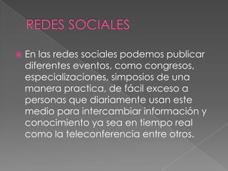 REDES SOCIALESEn las redes sociales podemos publicar diferentes eventos, como congresos, especializaciones, simposios de una manera practica, de fácil exceso a  personas que diariamente usan este medio para intercambiar información y conocimiento ya sea en tiempo real  como la teleconferencia entre otros.