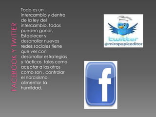 Facebook y TwitterTodo es un intercambio y dentro de la ley del intercambio, todos pueden ganar. Establecer y desarrollar nuevas redes sociales tiene que ver con desarrollar estrategias y tácticas  tales como aceptar a los otros como son , controlar el narcisismo, alimentar  la humildad.