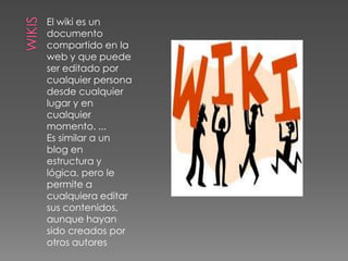 WIKISEl wiki es un documento compartido en la web y que puede ser editado por cualquier persona desde cualquier lugar y en cualquier momento. ...Es similar a un blog en estructura y lógica, pero le permite a cualquiera editar sus contenidos, aunque hayan sido creados por otros autores