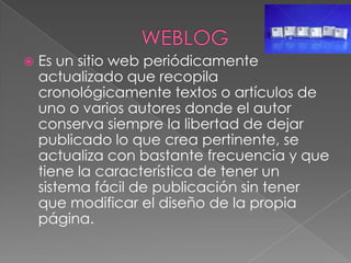 WEBLOGEs un sitio web periódicamente actualizado que recopila cronológicamente textos o artículos de uno o varios autores donde el autor conserva siempre la libertad de dejar publicado lo que crea pertinente, se  actualiza con bastante frecuencia y que tiene la característica de tener un sistema fácil de publicación sin tener que modificar el diseño de la propia página.