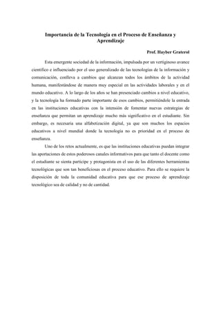 Importancia de la Tecnología en el Proceso de Enseñanza y
                             Aprendizaje

                                                                Prof. Hayber Graterol

       Esta emergente sociedad de la información, impulsada por un vertiginoso avance
científico e influenciado por el uso generalizado de las tecnologías de la información y
comunicación, conlleva a cambios que alcanzan todos los ámbitos de la actividad
humana, manifestándose de manera muy especial en las actividades laborales y en el
mundo educativo. A lo largo de los años se han presenciado cambios a nivel educativo,
y la tecnología ha formado parte importante de esos cambios, permitiéndole la entrada
en las instituciones educativas con la intensión de fomentar nuevas estrategias de
enseñanza que permitan un aprendizaje mucho más significativo en el estudiante. Sin
embargo, es necesaria una alfabetización digital, ya que son muchos los espacios
educativos a nivel mundial donde la tecnología no es prioridad en el proceso de
enseñanza.
       Uno de los retos actualmente, es que las instituciones educativas puedan integrar
las aportaciones de estos poderosos canales informativos para que tanto el docente como
el estudiante se sienta participe y protagonista en el uso de las diferentes herramientas
tecnológicas que son tan beneficiosas en el proceso educativo. Para ello se requiere la
disposición de toda la comunidad educativa para que ese proceso de aprendizaje
tecnológico sea de calidad y no de cantidad.
 