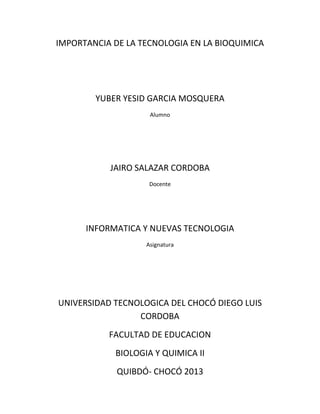 IMPORTANCIA DE LA TECNOLOGIA EN LA BIOQUIMICA




        YUBER YESID GARCIA MOSQUERA
                    Alumno




           JAIRO SALAZAR CORDOBA
                    Docente




      INFORMATICA Y NUEVAS TECNOLOGIA
                   Asignatura




UNIVERSIDAD TECNOLOGICA DEL CHOCÓ DIEGO LUIS
                 CORDOBA
           FACULTAD DE EDUCACION
            BIOLOGIA Y QUIMICA II
             QUIBDÓ- CHOCÓ 2013
 
