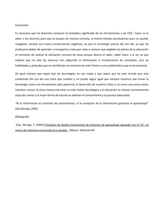 Conclusión:

Es necesario que los docentes conozcan el verdadero significado de las herramientas y las TICŚ , hacer se lo
saber a los alumnos para que lo ocupen de manera correcta, al mismo tiempo actualizarnos para no quedar
rezagados, porque eso traerá consecuencias negativas, ya que la tecnología avanza día con día, ya que los
profesores deben de aprender a manejarlas y más que nada a conocer que engloba los pilares de la educación
al momento de evaluar la utilización correcta de estas porque abarca el saber, saber hacer y el ser ya que
explora que no solo los alumnos han adquirido la información e incorporación de conceptos, sino las
habilidades y actitudes que se manifiestan al momento de estar frente a una problemática que se les presente.

De igual manera que sepan que las tecnologías no son malas y que sepan que ha este mundo que esta
cambiando día con día uno tiene que cambiar y no puede seguir igual que siempre tenemos que tomar la
tecnología como una herramienta para potenciar el desarrollo de nuestros niños y no como una arma contra
nosotros mismo, la única manera de estar en este medio tecnológico y la educación es enlazar correctamente
estas dos ramas y la mejor forma de hacerlo es obtener el conocimiento y la practica adecuadas.

“Ni la información es sinónimo de conocimiento, ni la recepción de la información garantiza el aprendizaje”
(Dáz Barriga, 2005)

Bibliografía:

-Díaz, Barriga, F. (2005).Principios de diseño institucional de entornos de aprendizaje apoyado con la TIC: un
marco de referencia sociocultural y situado. México. McGraw-Hill
 
