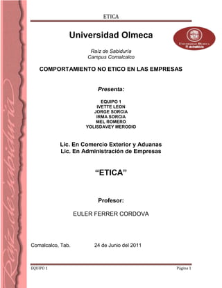 4987925635-1061085-9188450Universidad Olmeca<br />Raíz de Sabiduría<br />Campus Comalcalco<br /> COMPORTAMIENTO NO ETICO EN LAS EMPRESAS<br />Presenta:<br />EQUIPO 1<br />IVETTE LEON<br />JORGE SORCIA<br />IRMA SORCIA<br />MEL ROMERO<br />YOLISDAVEY MERODIO<br />Lic. En Comercio Exterior y Aduanas<br />Lic. En Administración de Empresas<br />“ETICA”<br />Profesor:<br />EULER FERRER CORDOVA<br />Comalcalco, Tab.                                                   24 de Junio del 2011    <br />IMPORTANCIA DE LA ÉTICA EN LA ADMINISTRACIÓN DE EMPRESAS  comportamiento del profesional de la administración de empresas basado en valores, beneficia a toda la sociedad, a la empresa y a la economía en la cual se encuentra inserta la empresa.<br />INTRODUCCIÓNLa profesión siendo un legado personal fructificado, exige responsabilidad, honestidad, entrega, idoneidad, comunicación permanente y actualización, así, la profesión se ejerce para el beneficio a la comunidad la cual espera y deposita la confianza en que la solución de las requisiciones se realicen con pleno consentimiento.   La vocación como la inclinación natural de una persona por la profesión, realidad compleja que le permite al individuo, a través de su parte laboral lograr la plenitud como persona, hace factible que las personas seleccionen la profesión adecuada y en esta forma desarrollen óptimamente las funciones que competen a esta profesión.   Si no se tiene un comportamiento ético adecuado para la profesión,  se tiene corre el riesgo de “caer”.DESARROLLOEn el mundo empresarial, o particularmente en la realización de un negocio, la aplicación de una estrategia, la omisión de información relevante o la desinformación, puede ser beneficiosa económicamente. En efecto, se podría decir que un negocio ha sido bueno no solo porque se han beneficiado ambas partes sino porque uno ha sacado mayor provecho. Se podría establecer que un negocio bueno en el sentido moral, es un mal negocio en el sentido económico, ya que en el sentido moral se busca un acuerdo beneficioso sincero para ambas partes, y en el sentido económico se busca sacar una ventaja desde el punto de vista de la expectativa. Frente a estas posiciones encontradas, es necesario que hagamos un alto en el camino, reflexionemos sobre nuestros actos como profesionales, y emitamos un juicio autocrítico por medio del cual podamos establecer una posición sólida, en cualquiera de los dos polos, que nos defina como profesionales éticos, o como todo lo contrario; ¿Hay alguien en quien confiar para decirle que el emperador está desnudo?Es maravilloso tener un coro de asesores y asistentes leales que marchan a las órdenes del Jefe. Pero también se necesita siempre de alguien que avise cuando el equipo o alguien parte de éste marcha hacia el abismo. Tener a alguien que siempre cuestiona todo es especialmente importante, porque aquellos líderes más propensos a la imprudencia y al desvarío son a menudo demasiado aficionados a crear un mundo organizacional que refleja sus propios valores optimistas y tendencias a seguir adelante. Para este tipo de profesionales es clave tener a alguien que pueda hablar abiertamente y darles una evaluación abierta de la situación, con todos sus problemas. No tener este tipo de personas en su organización – o en la vida – es uno de los primeros signos de que puede estar peligrosamente aislado o resguardado. ¿Se es demasiado codicioso?Nos cuesta mucho aceptar que somos codiciosos. Todos sabemos lo duro que debemos trabajar para llegar hasta la cima; sin embargo, la búsqueda incansable y competitiva por más poder y más estatus se vuelve en un fin en sí mismo. El problema real comienza cuando el apetito por adquirir más se convierte en el factor dominante de cualquier decisión. No solo lo queremos todo, sino que sentimos que tenemos derecho a todo. Eso puede ocurrir con demasiada facilidad debido a la tendencia humana a no asignarles valor a las cosas que antes eran un estándar de progreso y éxito. El profesional alerta trata de combatir su codicia entregando de vuelta algo a la sociedad.Evidentemente, si después de realizar un autoexamen a conciencia, hemos detectado algún tipo de falla o deficiencia ética en nuestro desarrollo profesional, es necesario pasar a evaluar la situación más a fondo.Impacto social del comportamiento ético del administrador de empresasSe plantea que la ética no es un ingrediente para triunfar en los negocios, pero equivocadamente, ya que los negocios se hacen a través de personas, y por lo mismo sería un error llevar la interacción estrictamente al enfoque del beneficio provechoso para el más fuerte.  El hacer honradamente el propio trabajo es una de las exigencias radicales del hombre en cualquier cultura. En el campo de la competencia en la cual la empresa se encuentra inserto, tampoco aplica la estricta visión ética. Por el contrario, la competencia es cruda y para lograr éxito se construyen sofisticadas estrategias de impacto. Esto es una actuación de guerra, donde la mente del consumidor es el campo de batalla.  Una buena actuación ética es simultáneamente una buena actuación profesional. La ética descubre en los hombres algo de más valor que la simple actuación.La ética empresarial es una exigencia de la persona, cualquiera sea su trabajo. Si genuinamente se mantiene una preocupación por los empleados proporcionándoles quot;
dignidad y respetoquot;
, el trabajador estará feliz y motivado por producir calidad. En muchas empresas inmersas en la competitividad y falta de tiempo para todo, los trabajadores son el quot;
recurso humanoquot;
. Esto puede al menos interpretarse como sujetos que no son personas sino recursos (con todas las implicaciones éticas que esto signifique). Estos recursos son atractivos en la medida que cumplan con juventud, dedicación, resultados, identificación con la empresa, esfuerzo que vaya más allá de la estricta responsabilidad, ser capaz de trabajar en equipo, ser agradables, saber de computación y tener un idioma alternativo. Mejor aún si su costo es quot;
bajoquot;
. Este es el comportamiento de las empresas hacia los recursos humanos o mejor dicho, EL TALENTO HUMANO en la mayoría de las empresas que interactúan en un ambiente de competencia, y sin embargo existen empresas que no dudan en mencionar que las personas son uno de sus principales activos.  ¿Supone entonces la ética un límite para los negocios?La búsqueda de la rentabilidad no consiste en oponerse a la ética, pues existes cualidades gracias a las que se trabaja más y mejor; y porque hay varias otras dimensiones de la vida que suponen límites a la rentabilidad. Es decir, la respuesta a esta pregunta podría ser quot;
ni solo, ni siemprequot;
. Las consideraciones éticas suponen el elemento de racionalidad en los análisis empresariales. La ética resulta ser una dimensión inexorable de la actividad humana y empresarial en la cual hay que desatacar las siguientes consideraciones:<br />1. En el lenguaje ético, la dificultad para saber cuándo una acción humana es buena o mala, es similar a la de preguntarse si un negocio será bueno o malo: no tenemos seguridad, pero tenemos una idea suficiente para saber si una decisión es razonable . No basta con contar con las mejores herramientas, para pasar del análisis a la ejecución hay que estar convencidos, hay que prever las consecuencias y responsabilidades. Hay que asumir el riesgo. El paso del ser al deber ser conlleva riesgos. Esto es lo que básicamente tiene en común la ética y los negocios.   2. El esfuerzo y el éxito, los conceptos que normalmente se manejan en el mundo empresarial tienen connotaciones intangibles y diversas según el concepto que cada uno tiene, por lo tanto no se pueden juzgar como verdaderos o convenientes desde la perspectiva de lo cuantificable.   3. En la medida que consideremos la realidad laboral desde el punto de vista de una necesidad dignificante del ser humano, miraremos al trabajo bajo un profundo sentido de solidaridad.<br />Trabajo y empleo no es lo mismo.   4. La ética empresarial no es un valor añadido la ética es un valor intrínseco de toda actividad económica y empresarial, ya que cualquier actividad empresarial incluye al ser humano. La ética es una exigencia que se hace más significativa mientras mayor es la complejidad social. Si la ética se encuentra inserta en toda actividad empresarial, no puede ser considerada como un Valor Agregado sino como un Valor Componente.Sí la ética no es un límite para los negocios ¿por qué no promover una Administración basada en Valores?Los valores éticos se sustentan en el campo de lo moral; en la vida de alteridad y en el encuentro con los demás, con sigo mismo y con lo que nos rodea. Los valores éticos realzan la libertad del ser humano; nos ayudan a guiar nuestras acciones y elecciones individuales. Los gerentes buscan manejar el clima ético en las organizaciones buscando la manera en cómo dichos valores pueden participar en sus negocios.   Las empresas debieran ser conformadas por propósitos responsables dirigidos a la consecución de valores éticos para con la comunidad y los empleados. La actividad empresarial de una organización afecta a muchos grupos constituyentes o Stakeholders. Se exige de ella una actitud responsable para con dicha comunidad, ya que su comportamiento le repercute directa o indirectamente. Ser responsable significa dirigir la empresa midiendo el impacto de su actuación en estos grupos, respetando sus derechos e intereses legítimos. Se requiere evitar el engaño y la desinformación. La honestidad requiere de la rectitud y sinceridad con la información demandada por la comunidad. Las señales que entrega una empresa afectan muchas personas, que confiando en la información, toman decisiones que a su vez afectan a otros. La comunidad confiará en estas señales en la medida que sean honestas. <br />Además, la confianza necesita del reconocimiento de compromisos implícitos en las promesas. La competencia leal y la consecución por la calidad real son parte de la confianza. Su quebrantamiento perjudica directamente a las personas.<br />Se debe poner especial atención en tratar de actuar justamente tanto en el otorgamiento de oportunidades al interior de la empresa, como frente a todos aquellos grupos que tienen relación directa o indirecta con el quehacer de la organización.   Se debe también evitar someterse a influencias impropias, favoritismos basados en intereses personales o presentar conductas que afecten la integridad de los ejecutivos. Los gerentes deben tratar de asegurar que sus empleados no caigan en este tipo de influencias. Actuar con integridad supone un comportamiento leal frente a las obligaciones y tareas que se deben emprender, en el marco de la confianza depositada al empleado. En su más completo sentido, se debe actuar conforme a las convicciones a los requerimientos morales, aunque presuponga un costo.El respeto, significa reconocer que los individuos sostienen relaciones fuera de la empresa, poseen autonomía, privacidad, dignidad, derechos y necesidades.   Por otra parte, los ejecutivos deben procurar el respeto a la propiedad intelectual y privada, poniendo especial cuidado cuando la actividad comercial involucra la propiedad ajena (pública o propia de la naturaleza).Décadas de investigación en las ciencias del comportamiento siguieren que las personas no son buenas para predecir cómo serán influenciadas por situaciones límite. <br />El proceso de alcanzar la cima casi siempre cambia a las personas de formas que no anticiparon ni tomaron en cuenta. La falta de autoconciencia parece ser parte natural de la condición humana.   Un profesional aclamado puede realmente sucumbir a la imprudencia cuando alcanza el poder. Pero no todos pierden el rumbo.   Por tanto, el comportamiento del profesional de la administración de empresas basado en valores, beneficia a toda la sociedad, a la empresa y a la economía en la cual se encuentra inserta la empresa. Los principios forman la base de la confianza y cooperación; también contribuyen a la moral de los empleados. Es especialmente importante el sentido de orgullo por parte de los empleados en su productividad y actitud general, cuando visualizan pertenecer a una organización que define los valores éticos como un estilo de vida. <br />