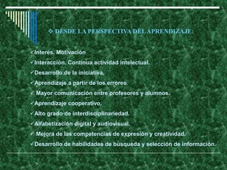 Interés. Motivación
Interacción. Continua actividad intelectual.
Desarrollo de la iniciativa.
Aprendizaje a partir de los errores.
 Mayor comunicación entre profesores y alumnos.
Aprendizaje cooperativo.
Alto grado de interdisciplinariedad.
Alfabetización digital y audiovisual.
 Mejora de las competencias de expresión y creatividad.
Desarrollo de habilidades de búsqueda y selección de información.
 DESDE LA PERSPECTIVA DELAPRENDIZAJE:
 