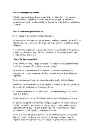 Levantamiento por escuadra
Estos levantamientos pueden ser muy útiles y precisos. No es necesario un
distanciómetro. Consiste en la materialización de dos ejes de referencia
perpendiculares entre sí y la medición de la distancia entre dicho eje y el objeto
a relevar.
Levantamientos trigonométricos
Se los puede llegar a considerar los más exactos.
Es necesario conocer ejes de referencia como en el caso anterior. La medición se
realizó mediante la obtención del ángulo acimutal, vertical y la distancia directa
al objeto.
Con este método también se puede determinar el nivel del objeto. Requiere un
trabajo más de cálculo, pero con una planilla de cálculo por computadora el
tiempo perdido es mínimo.
Como dar línea a un túnel
Como primera medida se debe considerar la longitud del túnel determinando
los túneles menores a 25 m y los de mayor longitud.
En ambos casos se debe materializar la línea primero en superficie, para
asegurar que no haya errores de cálculo y que realmente se llegue al destino
esperado.
En los túneles encontramos las siguientes partes: túnel y pozo de ataque.
Está claro que la única posibilidad de ingresar la línea es por el pozo de ataque.
La sección del túnel presenta la siguiente forma:
La línea se suele ubicar en la simbra que a la vez se puede llegar a encontrar
cada 3 m de túnel.
En los túneles menores de 25 m la línea se introduce de la siguiente manera:
Se colocan clavos indicando la línea en la parte superior del pozo de ataque, se
los une con un hilo bien tenso en el cual se cuelgan dos plomadas o lo más
separadas entre sí que se pueda. El paso siguiente sería alinear una tercera
plomada con las dos bajadas por el pozo de ataque.
Como el túnel es de longitud pequeña no hace falta alinear con un teodolito.
Hay topógrafos que debido a su experiencia alinean a ojo, pero como la
experiencia se hace con los años, y los años traen problemas de vista es un
 