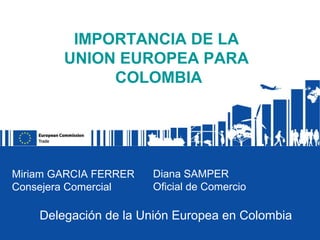 IMPORTANCIA DE LA
        UNION EUROPEA PARA
             COLOMBIA




Miriam GARCIA FERRER   Diana SAMPER
Consejera Comercial    Oficial de Comercio

    Delegación de la Unión Europea en Colombia
 