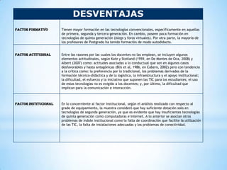 DESVENTAJAS
Factor formativo       Tienen mayor formación en las tecnologías convencionales, específicamente en aquellas
                       de primera, segunda y tercera generación. En cambio, poseen poca formación en
                       tecnologías de quinta generación (blogs y foros virtuales). Por otra parte, la mayoría de
                       los profesores de Postgrado ha tenido formación de modo autodidacta.


Factor actitudinal     Entre las razones por las cuales los docentes no las emplean, se incluyen algunos
                       elementos actitudinales, según Katz y Stotland (1959, en De Montes de Oca, 2008) y
                       Albert (2007) como: actitudes asociadas a lo conductual que son en algunos casos
                       desfavorables y hasta antagónicas (Blis et al, 1986, en Cabero, 2002) pero con tendencia
                       a la crítica como: la preferencia por lo tradicional, los problemas derivados de la
                       formación técnico-didáctica y de la logística, la infraestructura y el apoyo institucional;
                       la dificultad, el esfuerzo y la iniciativa que suponen las TIC para los estudiantes; el uso
                       de estas tecnologías no es exigido a los docentes; y, por último, la dificultad que
                       implican para la comunicación e interacción.



Factor institucional   En lo concerniente al factor institucional, según el análisis realizado con respecto al
                       grado de equipamiento, la muestra consideró que hay suficiente dotación solo en
                       tecnologías de segunda generación, ya que es evidente que hay insuficientes tecnologías
                       de quinta generación como computadoras e Internet. A lo anterior se asocian otros
                       problemas de índole institucional como la falta de coordinación que facilite la utilización
                       de las TIC, la falta de instalaciones adecuadas y los problemas de conectividad.
 